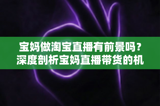 宝妈做淘宝直播有前景吗？深度剖析宝妈直播带货的机遇、挑战与实战攻略