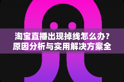 淘宝直播出现掉线怎么办？原因分析与实用解决方案全攻略
