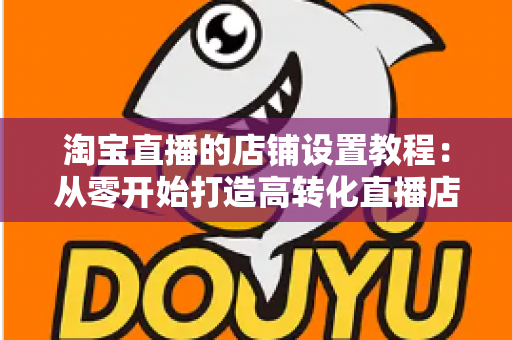 淘宝直播的店铺设置教程：从零开始打造高转化直播店铺的完整指南