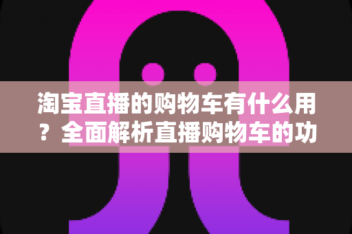 淘宝直播的购物车有什么用?全面解析直播购物车的功能与实用技巧 淘宝直播的购物车有什么用?全面解析直播购物车的功能与实用技巧