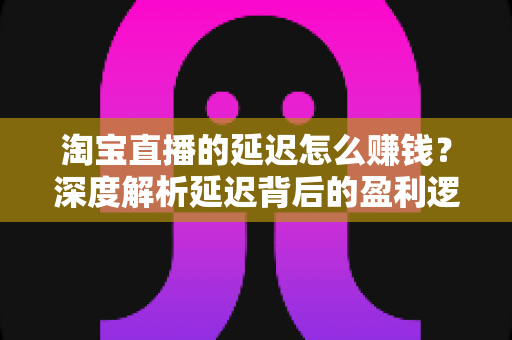 淘宝直播的延迟怎么赚钱？深度解析延迟背后的盈利逻辑与实战策略