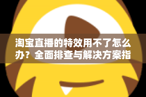 淘宝直播的特效用不了怎么办？全面排查与解决方案指南