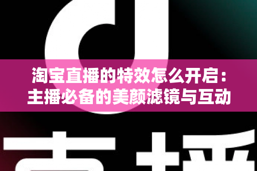 淘宝直播的特效怎么开启：主播必备的美颜滤镜与互动特效开启全攻略