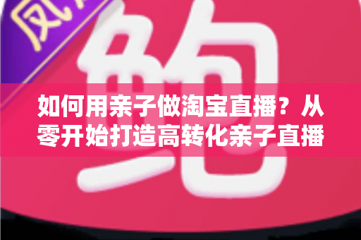 如何用亲子做淘宝直播？从零开始打造高转化亲子直播间的新手全攻略