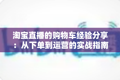 淘宝直播的购物车经验分享：从下单到运营的实战指南