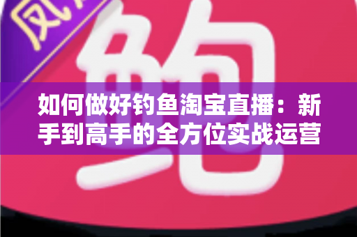如何做好钓鱼淘宝直播:新手到高手的全方位实战运营指南 如何做好钓鱼淘宝直播:新手到高手的全方位实战运营指南