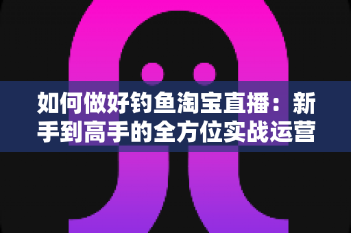 如何做好钓鱼淘宝直播：新手到高手的全方位实战运营指南