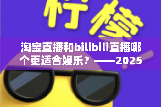 淘宝直播和bilibili直播哪个更适合娱乐？——2025年两大直播平台深度对比与选择指南
