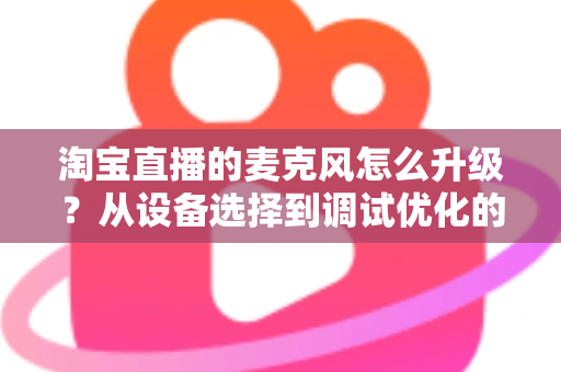 淘宝直播的麦克风怎么升级？从设备选择到调试优化的完整音质提升攻略