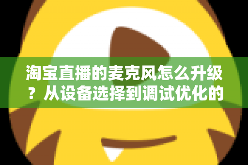 淘宝直播的麦克风怎么升级？从设备选择到调试优化的完整音质提升攻略