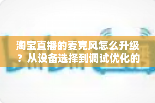 淘宝直播的麦克风怎么升级？从设备选择到调试优化的完整音质提升攻略