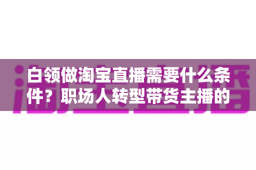 白领做淘宝直播需要什么条件?职场人转型带货主播的入门条件与实操指南全解析 白领做淘宝直播需要什么条件?职场人转型带货主播的入门条件与实操指南全解析