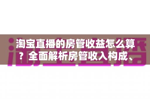 淘宝直播的房管收益怎么算？全面解析房管收入构成、计算方式与涨薪技巧