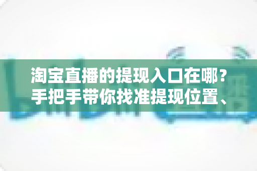 淘宝直播的提现入口在哪？手把手带你找准提现位置、掌握完整提现流程与到账规则