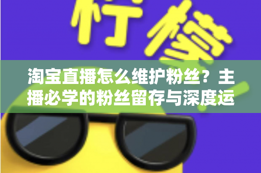 淘宝直播怎么维护粉丝？主播必学的粉丝留存与深度运营实战指南