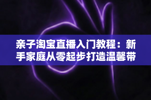 亲子淘宝直播入门教程:新手家庭从零起步打造温馨带货直播间的完整指南 亲子淘宝直播入门教程:新手家庭从零起步打造温馨带货直播间的完整指南