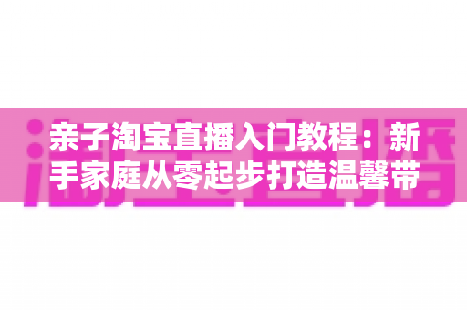 亲子淘宝直播入门教程：新手家庭从零起步打造温馨带货直播间的完整指南