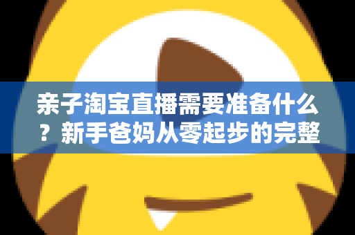 亲子淘宝直播需要准备什么？新手爸妈从零起步的完整筹备指南