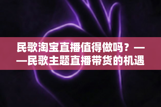 民歌淘宝直播值得做吗?——民歌主题直播带货的机遇、挑战与实战变现全解析 民歌淘宝直播值得做吗?——民歌主题直播带货的机遇、挑战与实战变现全解析