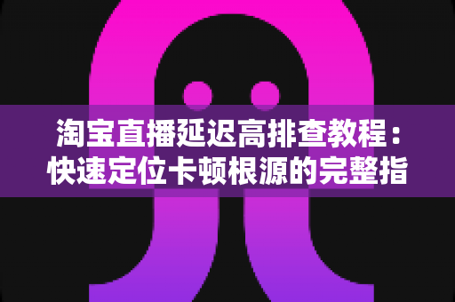 淘宝直播延迟高排查教程：快速定位卡顿根源的完整指南