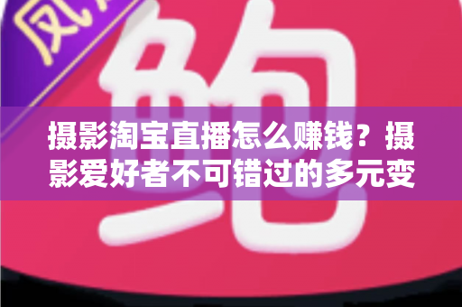 摄影淘宝直播怎么赚钱？摄影爱好者不可错过的多元变现实战指南