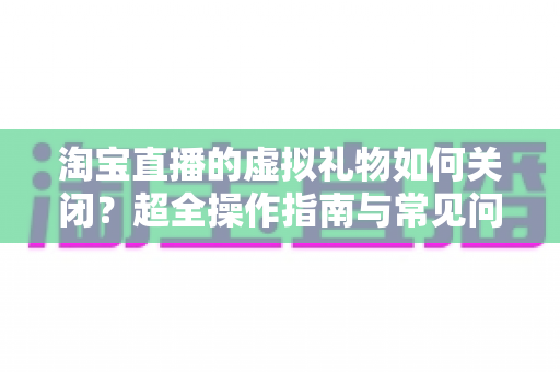 淘宝直播的虚拟礼物如何关闭？超全操作指南与常见问题一次讲清