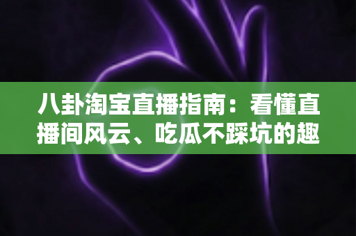 八卦淘宝直播指南：看懂直播间风云、吃瓜不踩坑的趣味百科