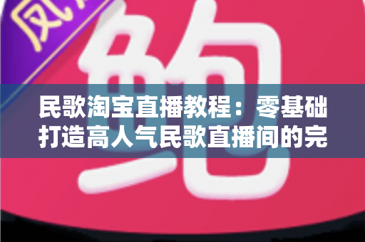 民歌淘宝直播教程：零基础打造高人气民歌直播间的完整实战指南
