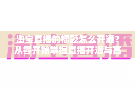 淘宝直播的标题怎么开通？从零开始掌握直播开通与高转化标题设置全攻略