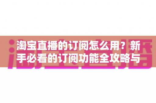 淘宝直播的订阅怎么用？新手必看的订阅功能全攻略与运营技巧