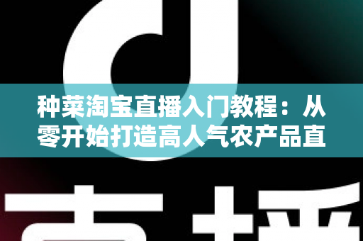 种菜淘宝直播入门教程：从零开始打造高人气农产品直播间的新手完整攻略
