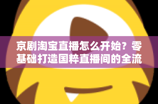 京剧淘宝直播怎么开始？零基础打造国粹直播间的全流程实战指南