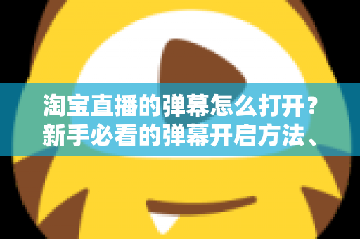 淘宝直播的弹幕怎么打开？新手必看的弹幕开启方法、设置技巧与常见问题全解析