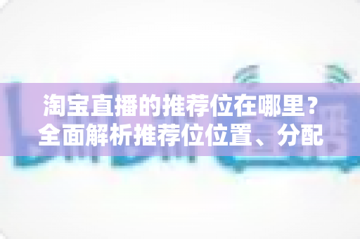 淘宝直播的推荐位在哪里?全面解析推荐位位置、分配规则与获取技巧 淘宝直播的推荐位在哪里?全面解析推荐位位置、分配规则与获取技巧