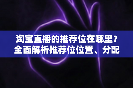 淘宝直播的推荐位在哪里？全面解析推荐位位置、分配规则与获取技巧