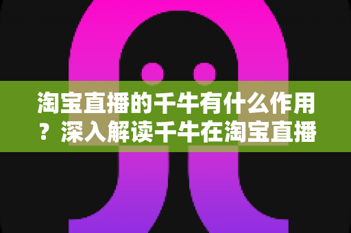 淘宝直播的千牛有什么作用?深入解读千牛在淘宝直播运营中的核心价值与实用功能 淘宝直播的千牛有什么作用?深入解读千牛在淘宝直播运营中的核心价值与实用功能