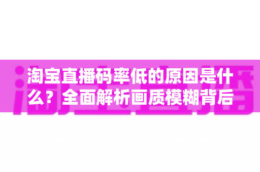 淘宝直播码率低的原因是什么？全面解析画质模糊背后的真相与实用优化指南