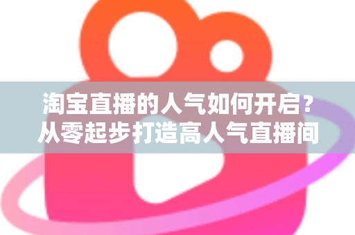 淘宝直播的人气如何开启？从零起步打造高人气直播间的完整运营攻略