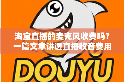 淘宝直播的麦克风收费吗？一篇文章讲透直播收音费用与设备选购全攻略