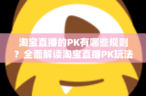 淘宝直播的PK有哪些规则？全面解读淘宝直播PK玩法、规则与实战技巧