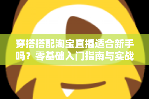 穿搭搭配淘宝直播适合新手吗？零基础入门指南与实战经验全解析