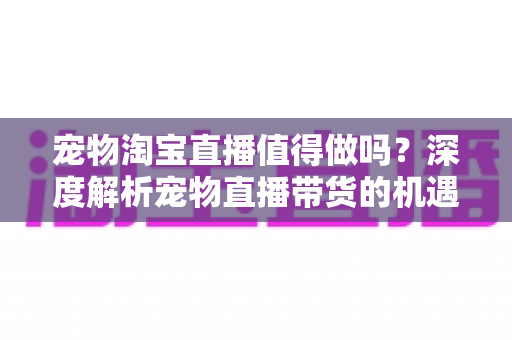 宠物淘宝直播值得做吗？深度解析宠物直播带货的机遇、挑战与实操攻略