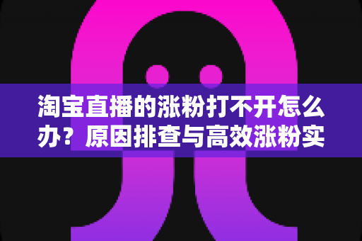 淘宝直播的涨粉打不开怎么办？原因排查与高效涨粉实操指南