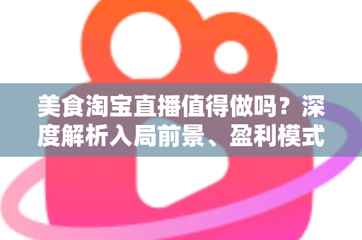 美食淘宝直播值得做吗？深度解析入局前景、盈利模式与实操攻略