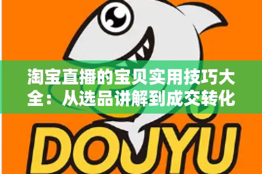 淘宝直播的宝贝实用技巧大全：从选品讲解到成交转化的实战指南