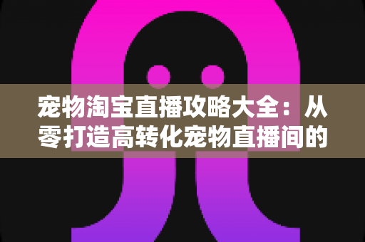 宠物淘宝直播攻略大全：从零打造高转化宠物直播间的实战指南