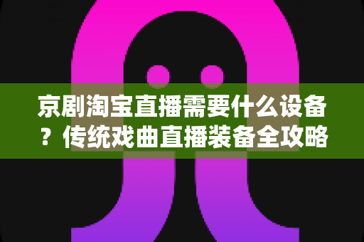 京剧淘宝直播需要什么设备？传统戏曲直播装备全攻略与选购指南