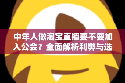 中年人做淘宝直播要不要加入公会？全面解析利弊与选择策略，助你少走弯路