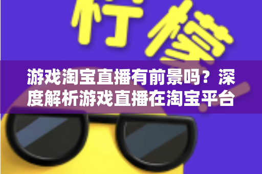 游戏淘宝直播有前景吗？深度解析游戏直播在淘宝平台的变现机遇、实战策略与未来趋势