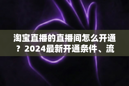 淘宝直播的直播间怎么开通?2024最新开通条件、流程与技巧全攻略 淘宝直播的直播间怎么开通?2024最新开通条件、流程与技巧全攻略